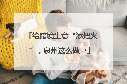给跨境生意“添把火”，泉州这么做→