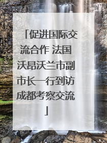 促进国际交流合作 法国沃昂沃兰市副市长一行到访成都考察交流