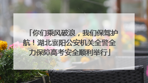 你们乘风破浪，我们保驾护航！湖北襄阳公安机关全警全力保障高考安全顺利举行