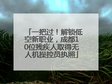 一把过！解锁低空新职业，成都10位残疾人取得无人机操控员执照