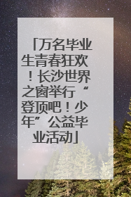 万名毕业生青春狂欢！长沙世界之窗举行“登顶吧！少年”公益毕业活动