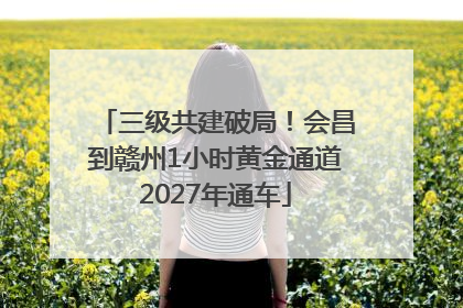 三级共建破局！会昌到赣州1小时黄金通道2027年通车