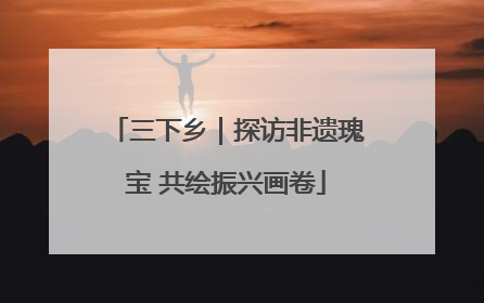 三下乡｜探访非遗瑰宝 共绘振兴画卷