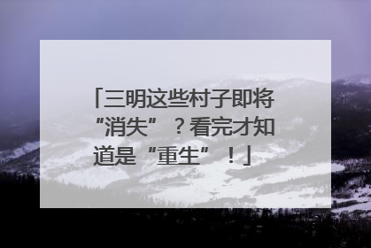 三明这些村子即将“消失”？看完才知道是“重生”！