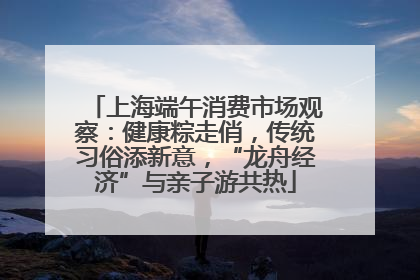 上海端午消费市场观察：健康粽走俏，传统习俗添新意，“龙舟经济”与亲子游共热