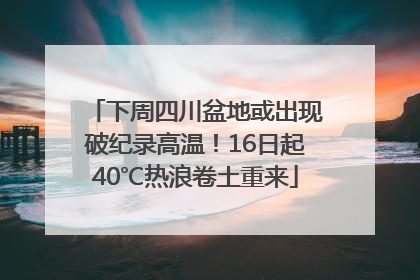 下周四川盆地或出现破纪录高温！16日起40℃热浪卷土重来