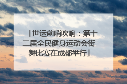 世运前哨吹响：第十二届全民健身运动会街舞比赛在成都举行