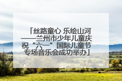 丝路童心 乐绘山河——兰州市少年儿童庆祝“六一”国际儿童节专场音乐会成功举办