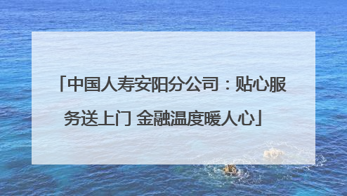 中国人寿安阳分公司：贴心服务送上门 金融温度暖人心