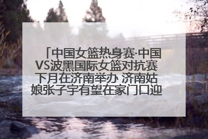 中国女篮热身赛·中国VS波黑国际女篮对抗赛下月在济南举办 济南姑娘张子宇有望在家门口迎来国家队首秀
