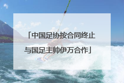 中国足协按合同终止与国足主帅伊万合作