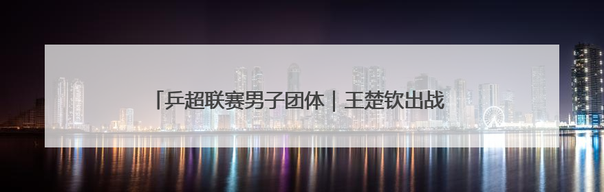 乒超联赛男子团体｜王楚钦出战 山东魏桥·向尚运动胜四川丰谷