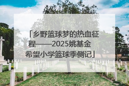 乡野篮球梦的热血征程——2025姚基金希望小学篮球季侧记