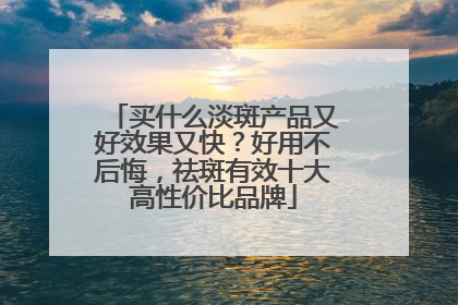 买什么淡斑产品又好效果又快？好用不后悔，祛斑有效十大高性价比品牌