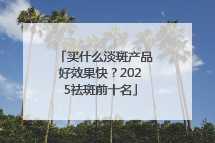 买什么淡斑产品好效果快？2025祛斑前十名