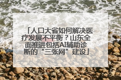 人口大省如何解决医疗发展不平衡？山东全面推进包括AI辅助诊断的“三张网”建设