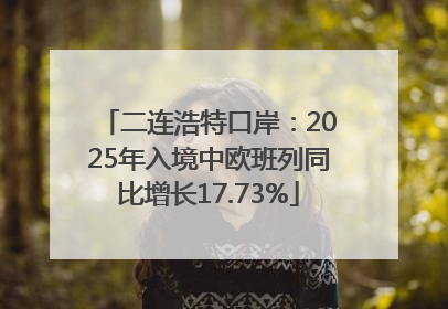 二连浩特口岸：2025年入境中欧班列同比增长17.73%