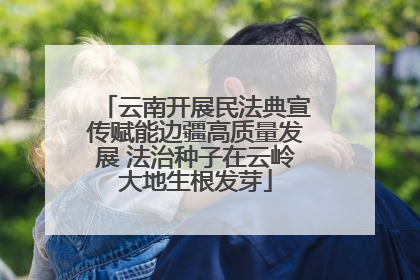 云南开展民法典宣传赋能边疆高质量发展 法治种子在云岭大地生根发芽