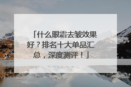 什么眼霜去皱效果好？排名十大单品汇总，深度测评！