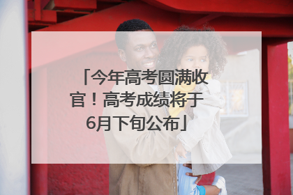 今年高考圆满收官！高考成绩将于6月下旬公布