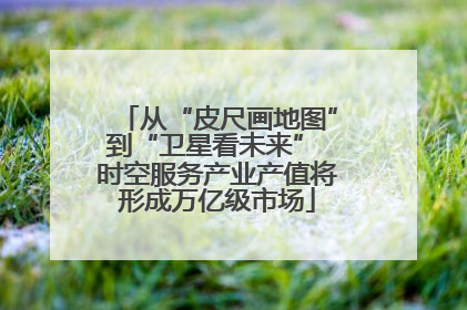 从“皮尺画地图”到“卫星看未来” 时空服务产业产值将形成万亿级市场