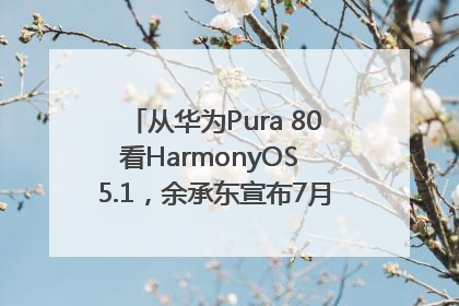 从华为Pura 80看HarmonyOS 5.1，余承东宣布7月迎来首批机型升级