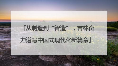 从制造到“智造”，吉林奋力谱写中国式现代化新篇章
