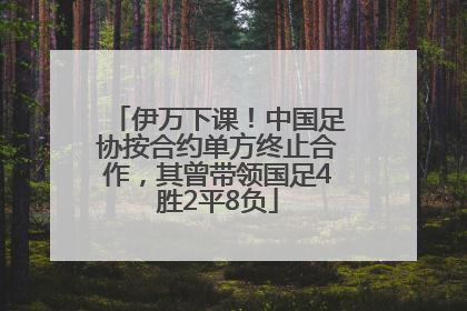 伊万下课！中国足协按合约单方终止合作，其曾带领国足4胜2平8负