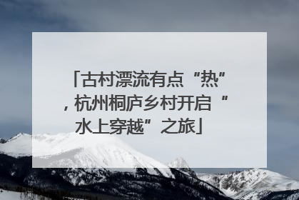 古村漂流有点“热”，杭州桐庐乡村开启“水上穿越”之旅