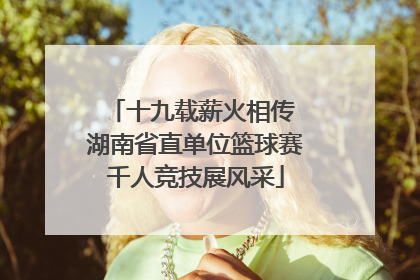 十九载薪火相传 湖南省直单位篮球赛千人竞技展风采