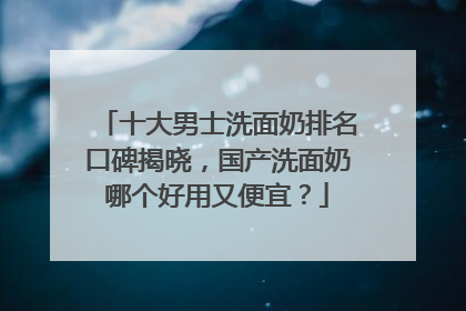 十大男士洗面奶排名口碑揭晓，国产洗面奶哪个好用又便宜？