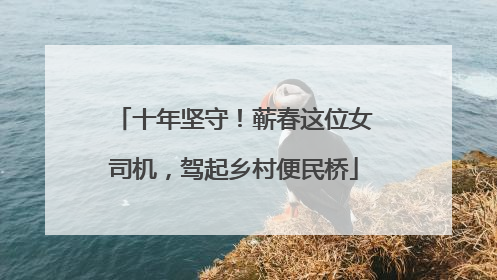 十年坚守！蕲春这位女司机，驾起乡村便民桥