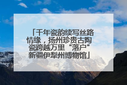 千年瓷韵续写丝路情缘，扬州珍贵古陶瓷跨越万里“落户”新疆伊犁州博物馆