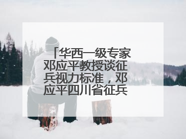 华西一级专家邓应平教授谈征兵视力标准，邓应平四川省征兵办眼科负责人