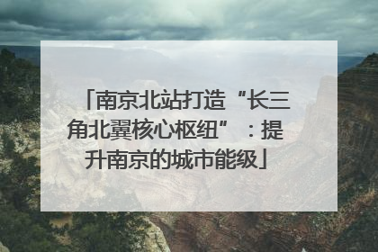 南京北站打造“长三角北翼核心枢纽”：提升南京的城市能级