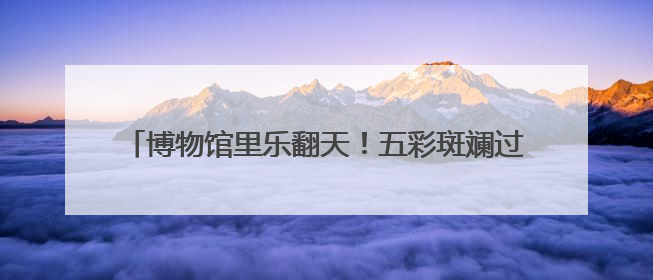 博物馆里乐翻天！五彩斑斓过端午 童趣无限享“六·一”