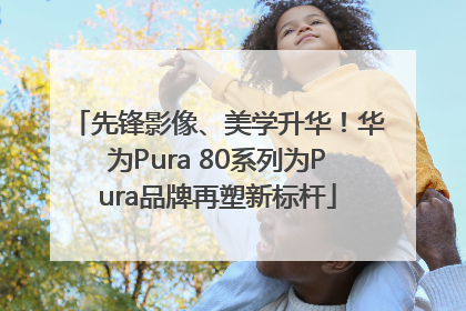 先锋影像、美学升华！华为Pura 80系列为Pura品牌再塑新标杆