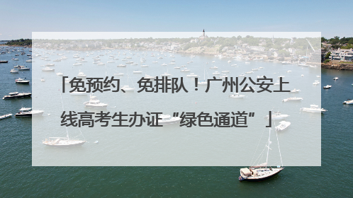 免预约、免排队！广州公安上线高考生办证“绿色通道”