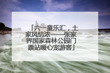 六一童乐汇，土家风情浓——张家界国家森林公园门票站暖心宠游客