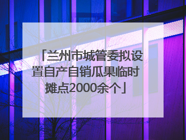 兰州市城管委拟设置自产自销瓜果临时摊点2000余个