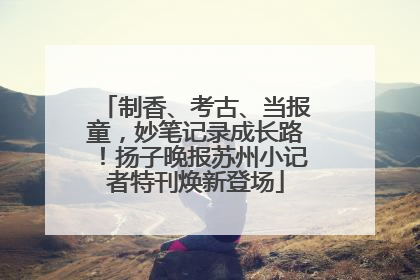 制香、考古、当报童，妙笔记录成长路！扬子晚报苏州小记者特刊焕新登场