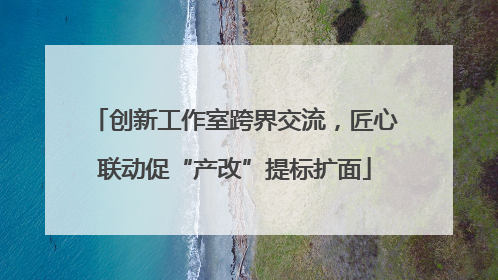 创新工作室跨界交流，匠心联动促“产改”提标扩面