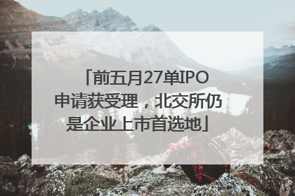 前五月27单IPO申请获受理，北交所仍是企业上市首选地