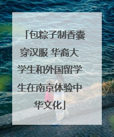 包粽子制香囊穿汉服 华裔大学生和外国留学生在南京体验中华文化