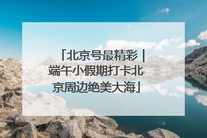 北京号最精彩｜端午小假期打卡北京周边绝美大海