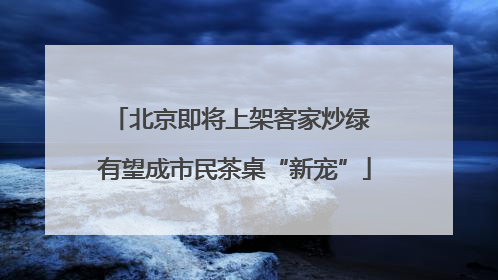 北京即将上架客家炒绿 有望成市民茶桌“新宠”
