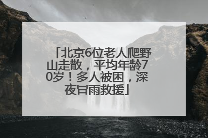 北京6位老人爬野山走散，平均年龄70岁！多人被困，深夜冒雨救援