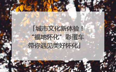 城市文化新体验！“福地怀化”彩蛋车带你遇见美好怀化