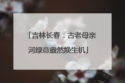 吉林长春：古老母亲河绿意盎然焕生机