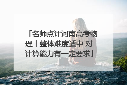 名师点评河南高考物理丨整体难度适中 对计算能力有一定要求